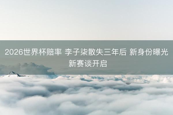 2026世界杯赔率 李子柒散失三年后 新身份曝光 新赛谈开启