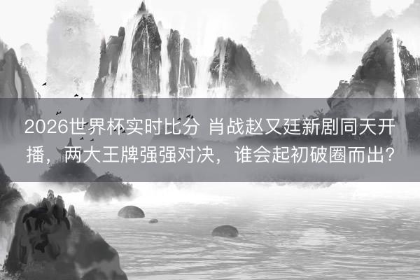 2026世界杯实时比分 肖战赵又廷新剧同天开播,两大王牌强强对决,谁会起初破圈而出?