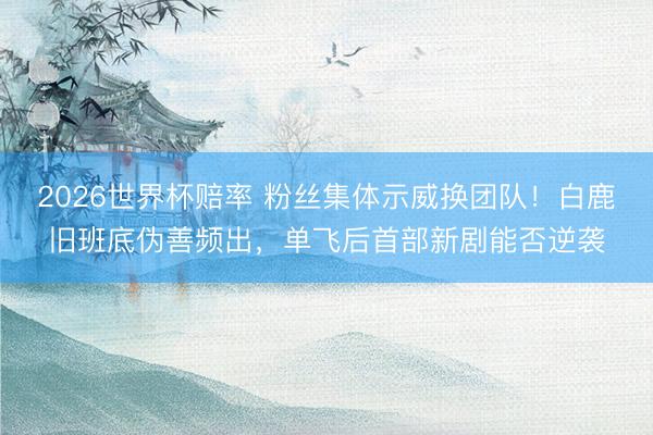 2026世界杯赔率 粉丝集体示威换团队!白鹿旧班底伪善频出,单飞后首部新剧能否逆袭