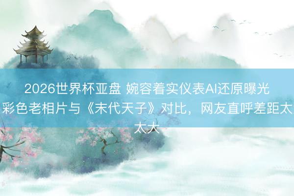2026世界杯亚盘 婉容着实仪表AI还原曝光!彩色老相片与《末代天子》对比,网友直呼差距太大