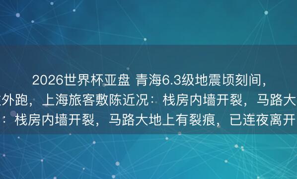 2026世界杯亚盘 青海6.3级地震顷刻间，饭铺厨师恣意放下锅具往外跑，上海旅客敷陈近况：栈房内墙开裂，马路大地上有裂痕，已连夜离开
