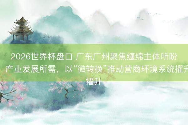 2026世界杯盘口 广东广州聚焦缠绵主体所盼、产业发展所需,以“微转换”推动营商环境系统擢升