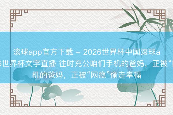 滚球app官方下载 - 2026世界杯中国滚球app官网,2026世界杯文字直播 往时充公咱们手机的爸妈,正被“网瘾”偷走幸福