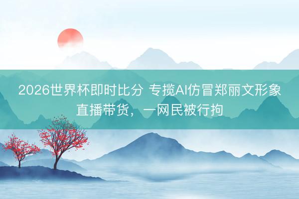 2026世界杯即时比分 专揽AI仿冒郑丽文形象直播带货,一网民被行拘