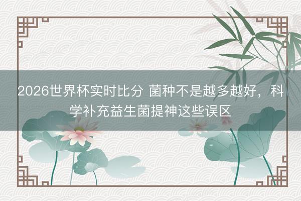 2026世界杯实时比分 菌种不是越多越好,科学补充益生菌提神这些误区