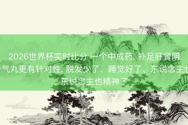 2026世界杯实时比分 一个中成药, 补足肝肾阴血, 比肾气丸更有针对性, 脱发少了、睡觉好了、东说念主也精神了