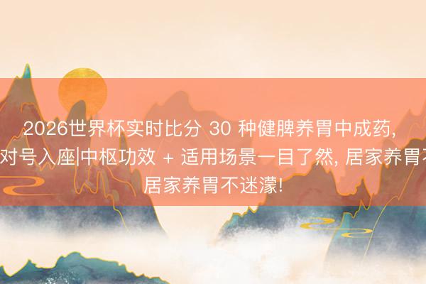 2026世界杯实时比分 30 种健脾养胃中成药, 按证型对号入座|中枢功效 + 适用场景一目了然, 居家养胃不迷濛!