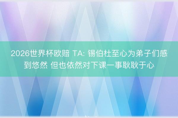 2026世界杯欧赔 TA: 锡伯杜至心为弟子们感到悠然 但也依然对下课一事耿耿于心