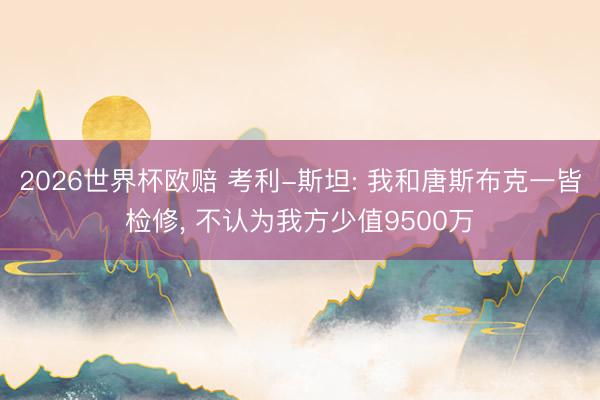 2026世界杯欧赔 考利-斯坦: 我和唐斯布克一皆检修, 不认为我方少值9500万