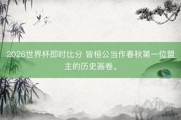 2026世界杯即时比分 皆桓公当作春秋第一位盟主的历史画卷。