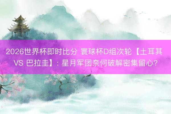 2026世界杯即时比分 寰球杯D组次轮【土耳其 VS 巴拉圭】: 星月军团奈何破解密集留心?