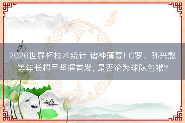 2026世界杯技术统计 诸神薄暮! C罗、孙兴慜等年长超巨坚握首发, 是否沦为球队包袱?