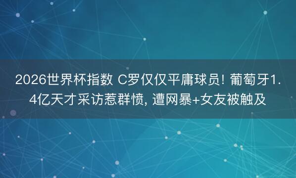 2026世界杯指数 C罗仅仅平庸球员! 葡萄牙1.4亿天才采访惹群愤, 遭网暴+女友被触及