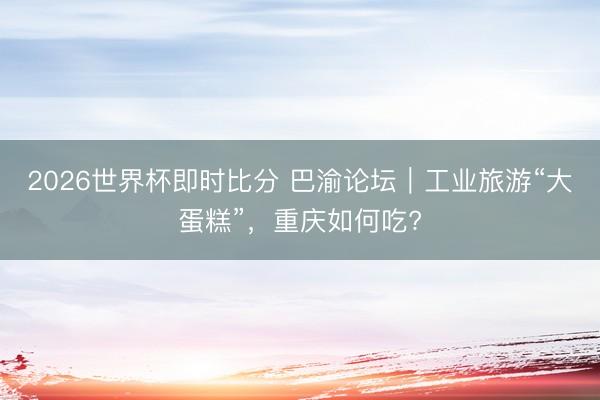2026世界杯即时比分 巴渝论坛|工业旅游“大蛋糕”,重庆如何吃?