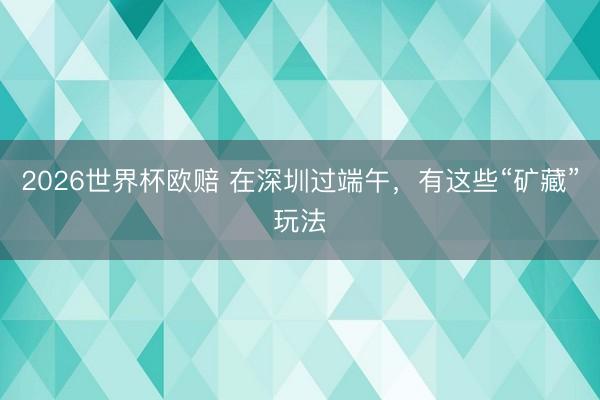 2026世界杯欧赔 在深圳过端午,有这些“矿藏”玩法