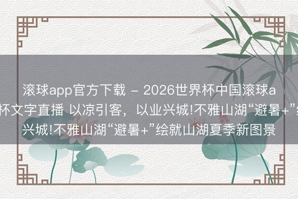 滚球app官方下载 - 2026世界杯中国滚球app官网,2026世界杯文字直播 以凉引客,以业兴城!不雅山湖“避暑+”绘就山湖夏季新图景