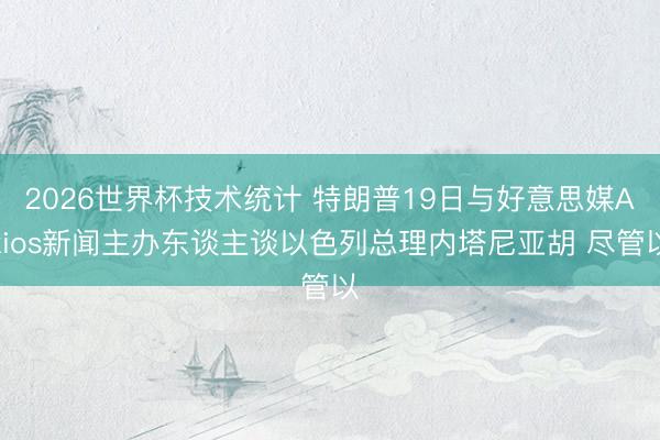 2026世界杯技术统计 特朗普19日与好意思媒Axios新闻主办东谈主谈以色列总理内塔尼亚胡 尽管以