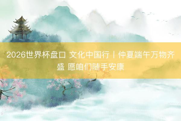 2026世界杯盘口 文化中国行丨仲夏端午万物齐盛 愿咱们随手安康