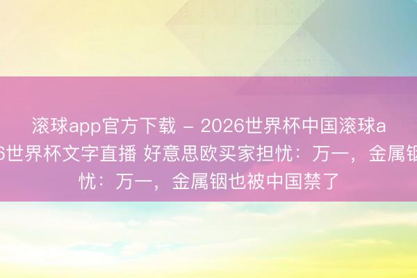 滚球app官方下载 - 2026世界杯中国滚球app官网,2026世界杯文字直播 好意思欧买家担忧:万一,金属铟也被中国禁了