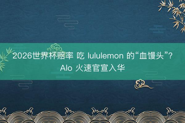 2026世界杯赔率 吃 lululemon 的“血馒头”？Alo 火速官宣入华