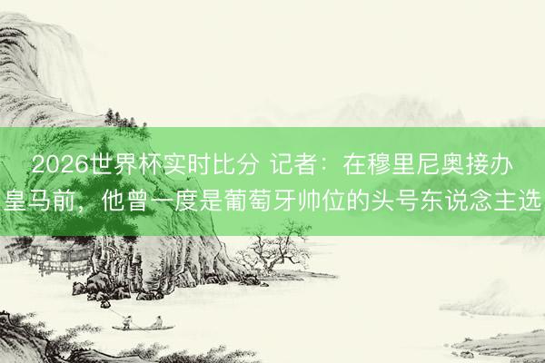 2026世界杯实时比分 记者:在穆里尼奥接办皇马前,他曾一度是葡萄牙帅位的头号东说念主选